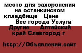 место для захоронения на останкинском клладбище › Цена ­ 1 000 000 - Все города Услуги » Другие   . Алтайский край,Славгород г.